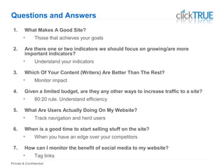 Private & Confidential
Questions and Answers
1. What Makes A Good Site?
• Those that achieves your goals
2. Are there one or two indicators we should focus on growing/are more
important indicators?
• Understand your indicators
3. Which Of Your Content (Writers) Are Better Than The Rest?
• Monitor impact
4. Given a limited budget, are they any other ways to increase traffic to a site?
• 80:20 rule. Understand efficiency
5. What Are Users Actually Doing On My Website?
• Track navigation and herd users
6. When is a good time to start selling stuff on the site?
• When you have an edge over your competitors
7. How can I monitor the benefit of social media to my website?
• Tag links
 