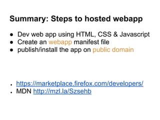 Summary: Steps to hosted webapp
● Dev web app using HTML, CSS & Javascript
● Create an webapp manifest file
● publish/install the app on public domain
● https://marketplace.firefox.com/developers/
● MDN http://mzl.la/Szsehb
 