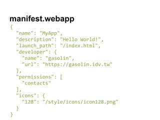 manifest.webapp
{
"name": "MyApp",
"description": "Hello World!",
"launch_path": "/index.html",
"developer": {
"name": "gasolin",
"url": "https://gasolin.idv.tw"
},
"permissions": [
"contacts"
],
"icons": {
"128": "/style/icons/icon128.png"
}
}
 