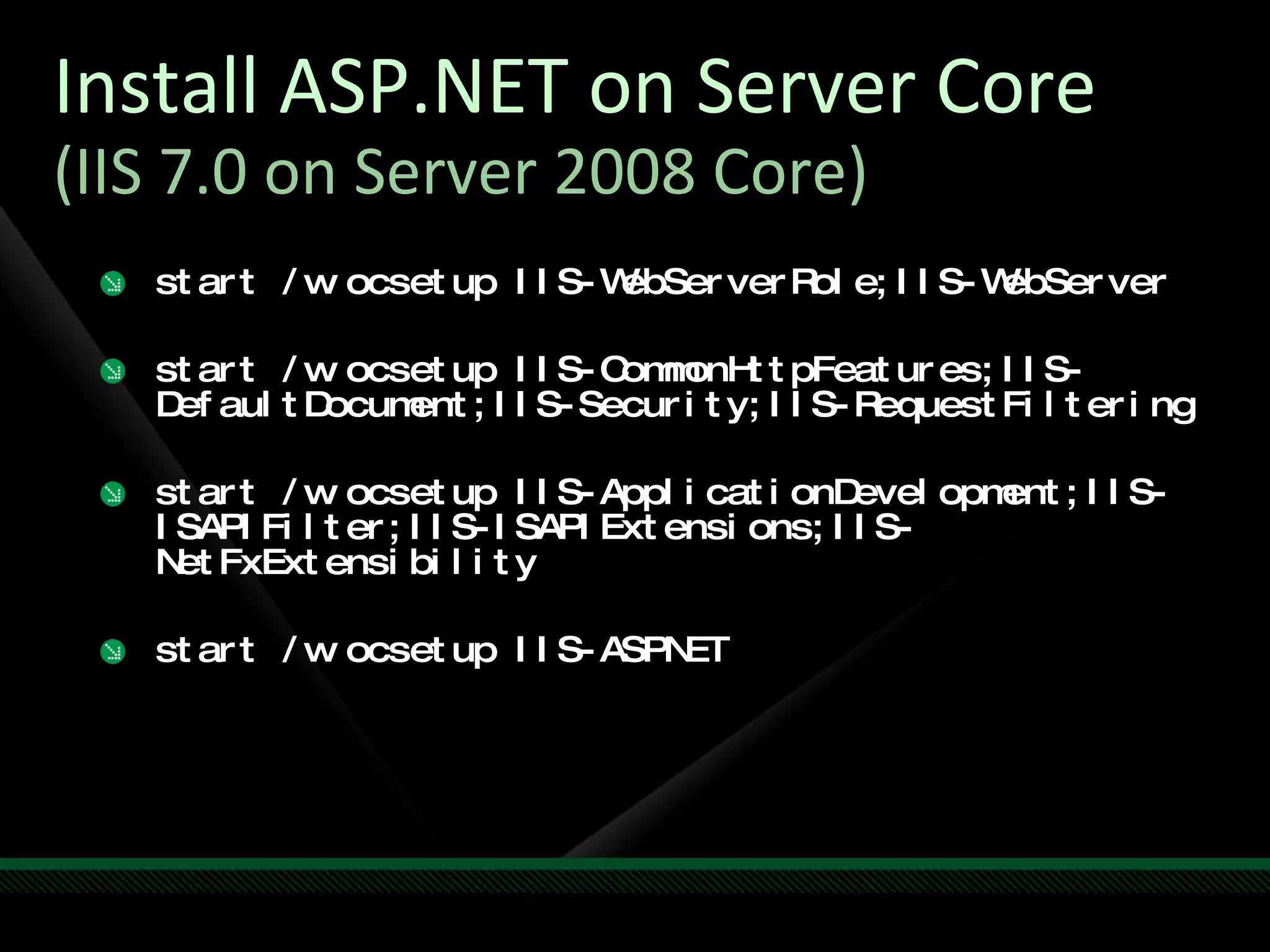 Install ASP.NET on Server Core (IIS 7.0 on Server 2008 Core) start /w ocsetup IIS-WebServerRole;IIS-WebServer start /w ocsetup IIS-CommonHttpFeatures;IIS-DefaultDocument;IIS-Security;IIS-RequestFiltering start /w ocsetup IIS-ApplicationDevelopment;IIS-ISAPIFilter;IIS-ISAPIExtensions;IIS-NetFxExtensibility start /w ocsetup IIS-ASPNET 
