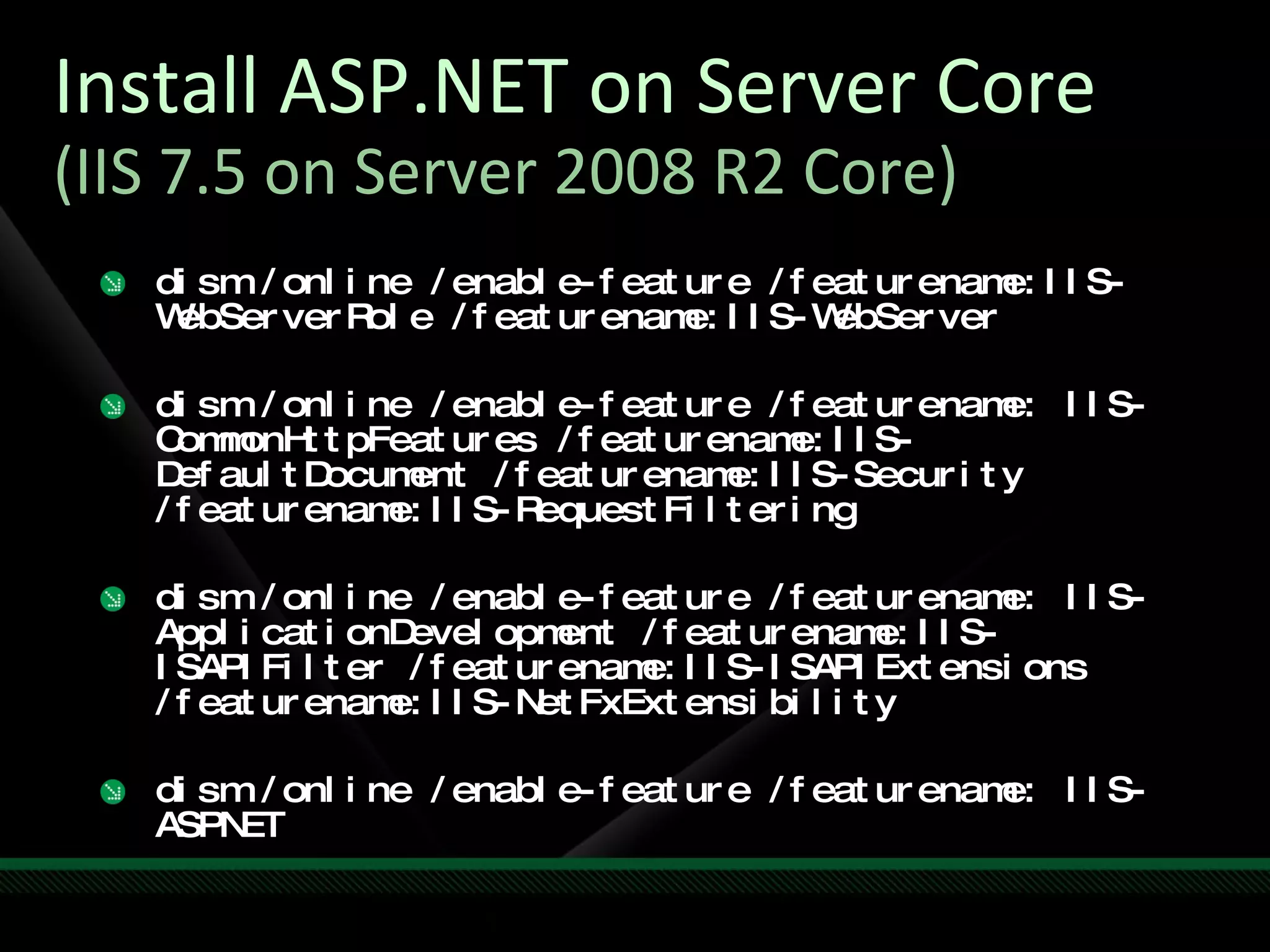 Install ASP.NET on Server Core (IIS 7.5 on Server 2008 R2 Core) dism /online /enable-feature /featurename:IIS-WebServerRole /featurename:IIS-WebServer dism /online /enable-feature /featurename: IIS-CommonHttpFeatures /featurename:IIS-DefaultDocument /featurename:IIS-Security /featurename:IIS-RequestFiltering dism /online /enable-feature /featurename: IIS-ApplicationDevelopment /featurename:IIS-ISAPIFilter /featurename:IIS-ISAPIExtensions /featurename:IIS-NetFxExtensibility dism /online /enable-feature /featurename: IIS-ASPNET 