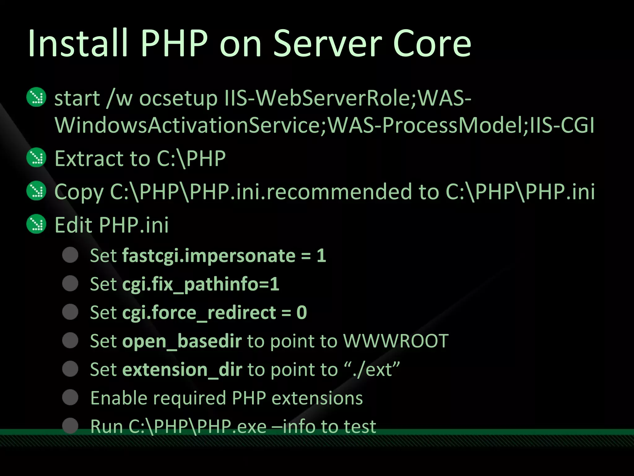 Install PHP on Server Core start /w ocsetup IIS-WebServerRole;WAS-WindowsActivationService;WAS-ProcessModel;IIS-CGI Extract to C:\PHP Copy C:\PHP\PHP.ini.recommended to C:\PHP\PHP.ini Edit PHP.ini Set  fastcgi.impersonate = 1 Set  cgi.fix_pathinfo=1 Set  cgi.force_redirect = 0 Set  open_basedir  to point to WWWROOT Set  extension_dir  to point to “./ext” Enable required PHP extensions Run C:\PHP\PHP.exe –info to test 