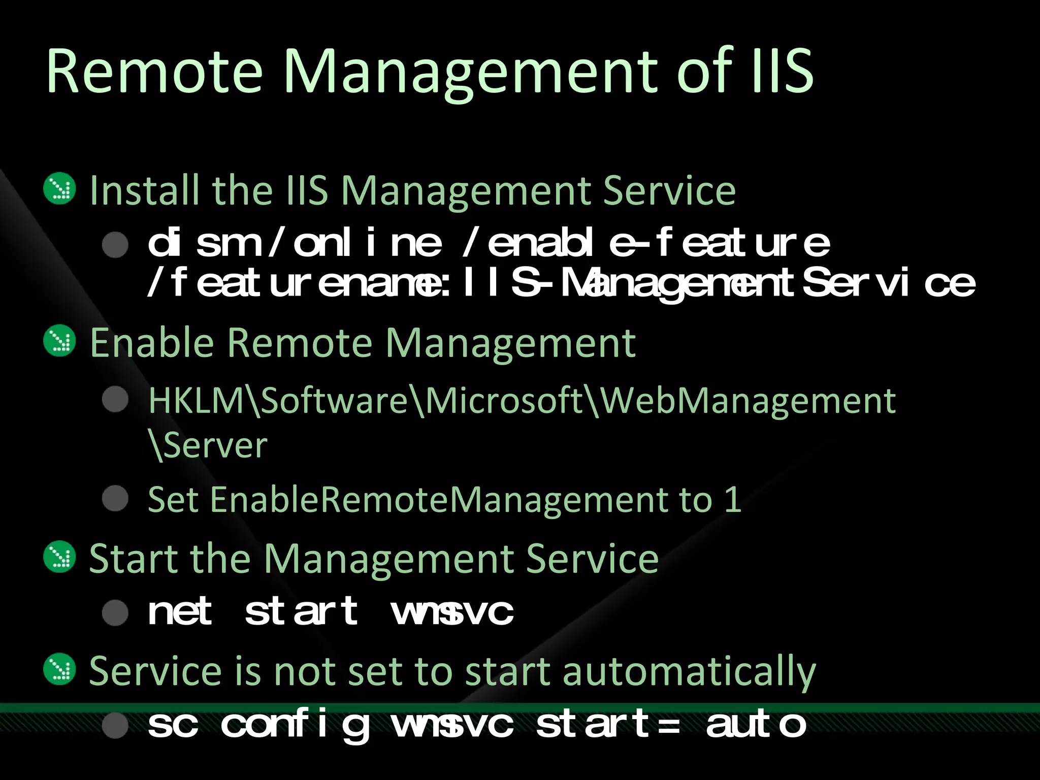 Remote Management of IIS Install the IIS Management Service dism /online /enable-feature /featurename:IIS-ManagementService Enable Remote Management HKLM\Software\Microsoft\WebManagement \Server Set EnableRemoteManagement to 1 Start the Management Service net start wmsvc Service is not set to start automatically sc config wmsvc start= auto 