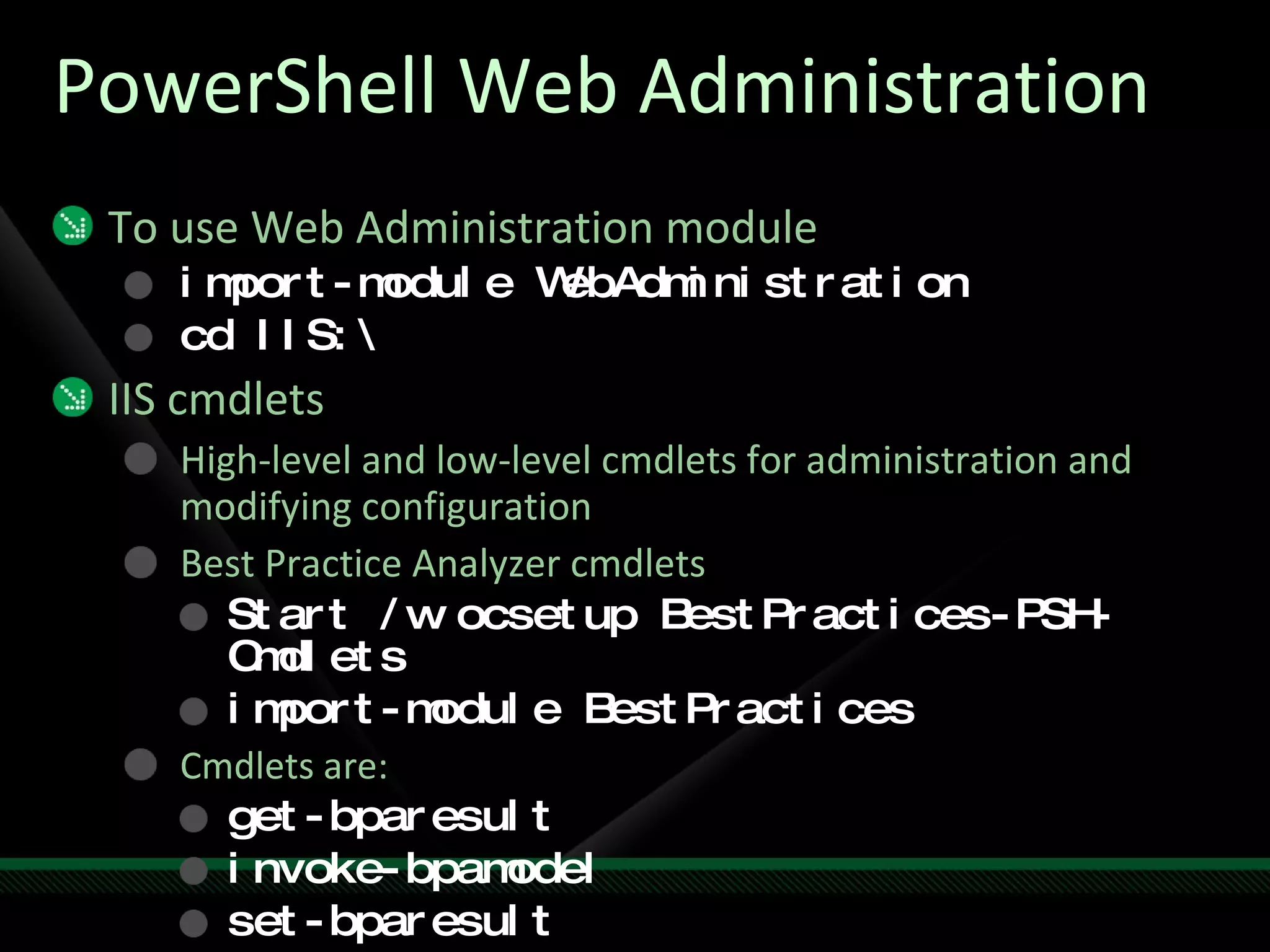 PowerShell Web Administration To use Web Administration module import-module WebAdministration cd IIS:\ IIS cmdlets High-level and low-level cmdlets for administration and modifying configuration Best Practice Analyzer cmdlets Start /w ocsetup BestPractices-PSH-Cmdlets import-module BestPractices Cmdlets are: get-bparesult invoke-bpamodel set-bparesult 