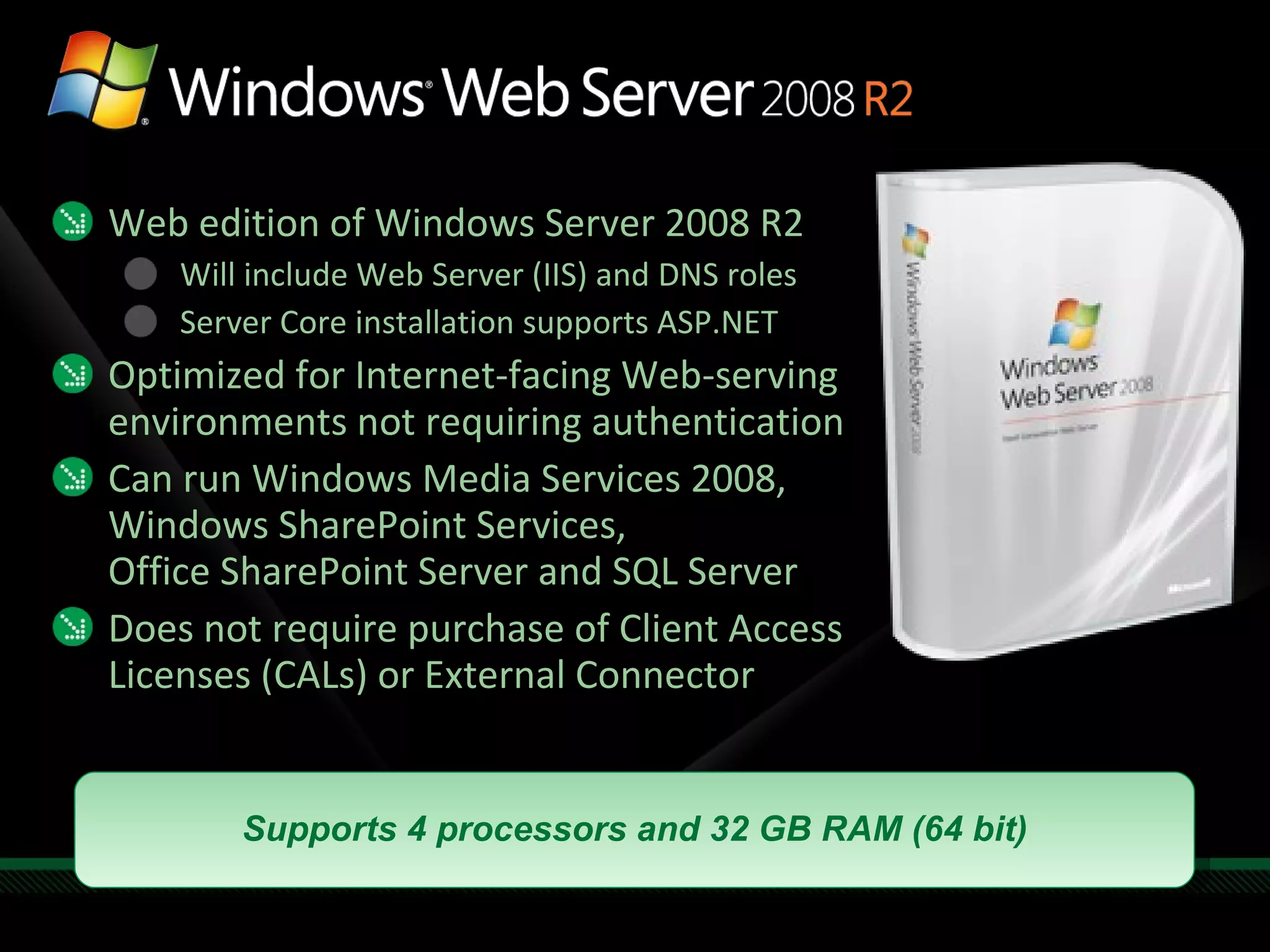 Web edition of Windows Server 2008 R2 Will include Web Server (IIS) and DNS roles Server Core installation supports ASP.NET Optimized for Internet-facing Web-serving environments not requiring authentication Can run Windows Media Services 2008,  Windows SharePoint Services, Office SharePoint Server and SQL Server Does not require purchase of Client Access Licenses (CALs) or External Connector Supports 4 processors and 32 GB RAM (64 bit) 