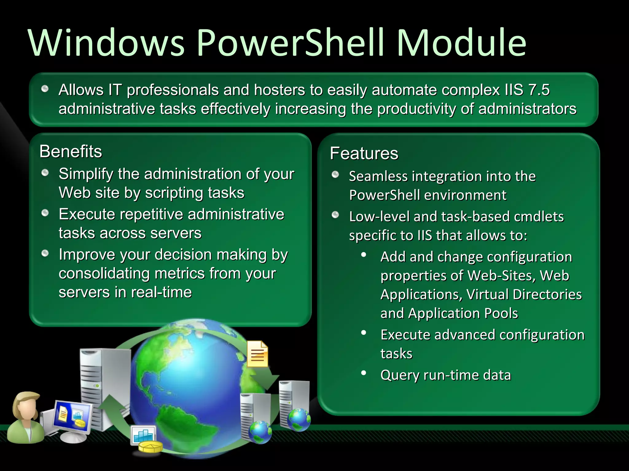 Windows PowerShell Module Benefits Simplify the administration of your Web site by scripting tasks Execute repetitive administrative tasks across servers Improve your decision making by consolidating metrics from your servers in real-time Features Seamless integration into the PowerShell environment Low-level and task-based cmdlets specific to IIS that allows to: Add and change configuration properties of Web-Sites, Web Applications, Virtual Directories and Application Pools Execute advanced configuration tasks Query run-time data  Allows IT professionals and hosters to easily automate complex IIS 7.5 administrative tasks effectively increasing the productivity of administrators 