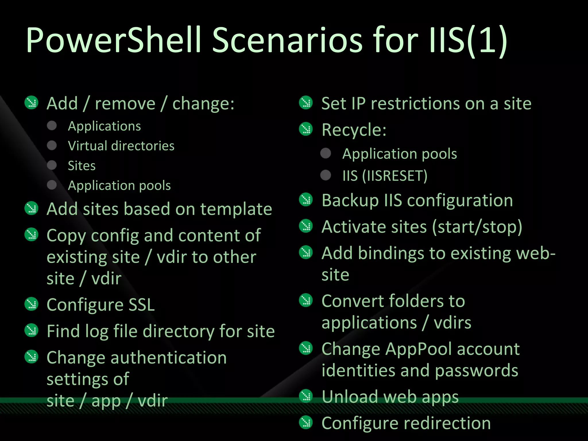 PowerShell Scenarios for IIS(1) Add / remove / change: Applications Virtual directories Sites Application pools Add sites based on template Copy config and content of existing site / vdir to other site / vdir Configure SSL Find log file directory for site Change authentication settings of site / app / vdir Set IP restrictions on a site Recycle: Application pools IIS (IISRESET) Backup IIS configuration Activate sites (start/stop) Add bindings to existing web-site Convert folders to applications / vdirs Change AppPool account identities and passwords Unload web apps Configure redirection 