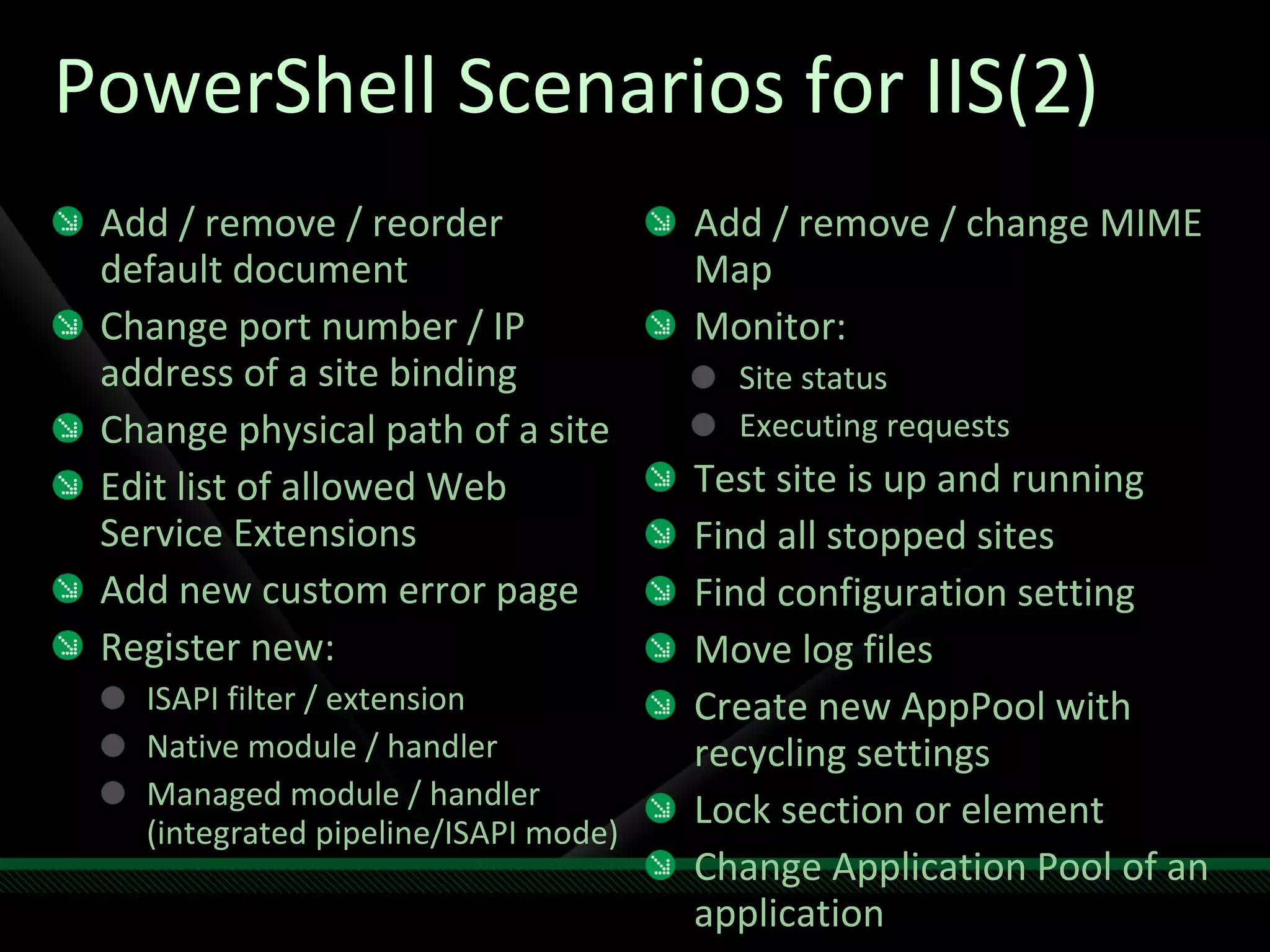 PowerShell Scenarios for IIS(2) Add / remove / reorder default document Change port number / IP address of a site binding Change physical path of a site Edit list of allowed Web Service Extensions Add new custom error page Register new: ISAPI filter / extension Native module / handler Managed module / handler (integrated pipeline/ISAPI mode) Add / remove / change MIME Map Monitor: Site status Executing requests  Test site is up and running Find all stopped sites Find configuration setting  Move log files Create new AppPool with recycling settings Lock section or element Change Application Pool of an application 