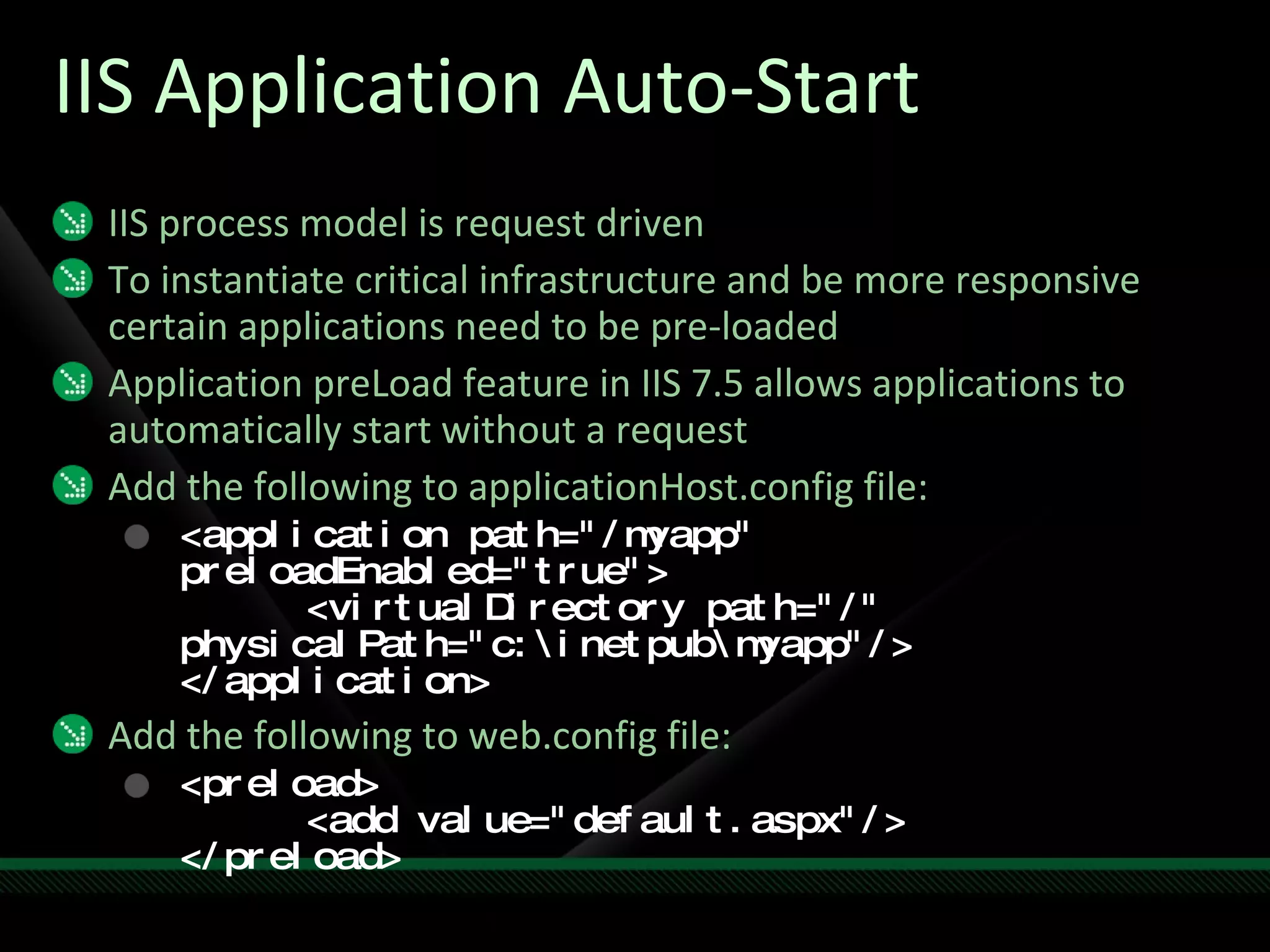 IIS Application Auto-Start IIS process model is request driven To instantiate critical infrastructure and be more responsive certain applications need to be pre-loaded Application preLoad feature in IIS 7.5 allows applications to automatically start without a request Add the following to applicationHost.config file: <application path="/myapp" preloadEnabled="true"> <virtualDirectory path="/"  physicalPath="c:\inetpub\myapp"/> </application> Add the following to web.config file: <preload> <add value="default.aspx"/> </preload> 