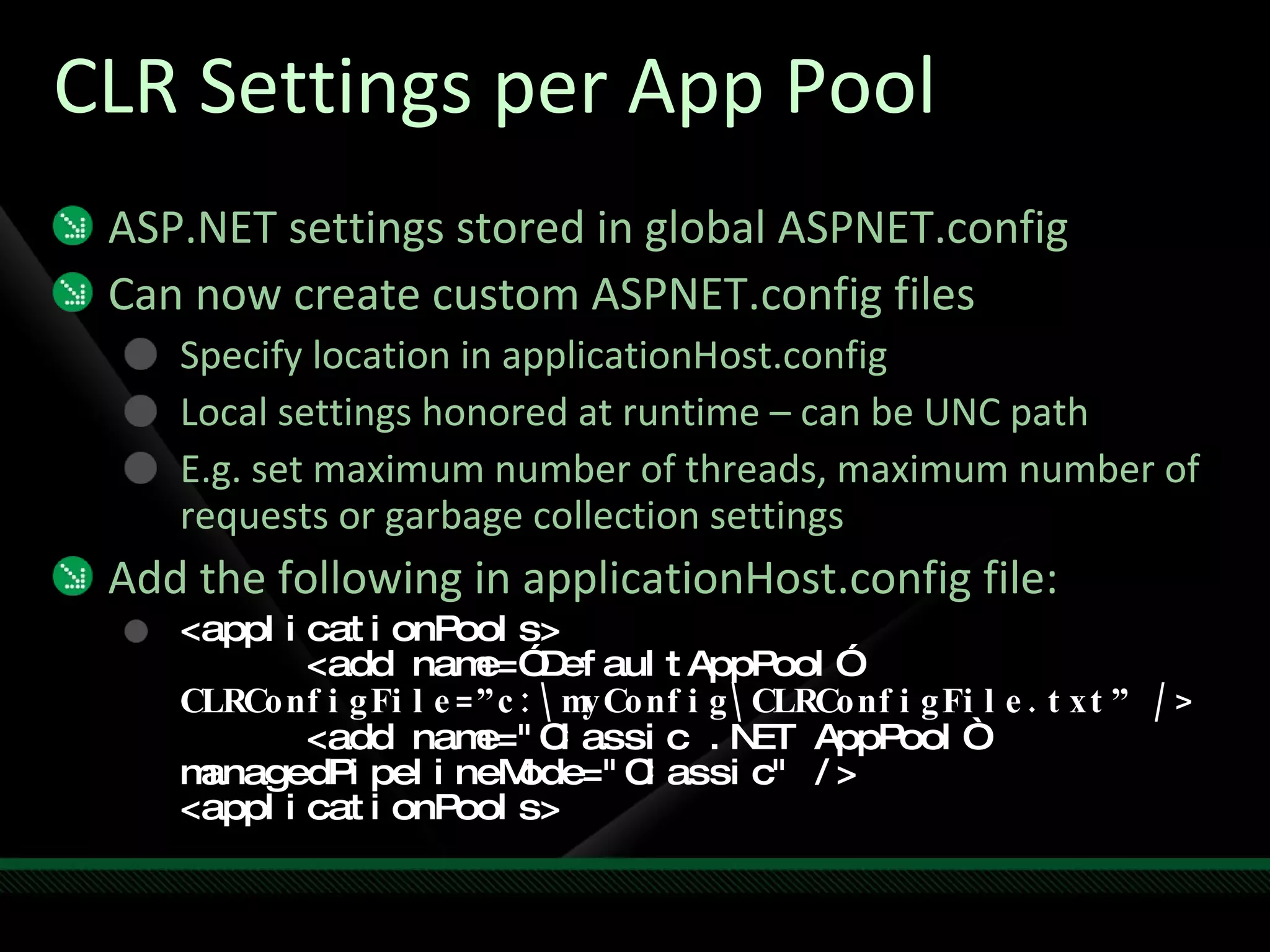 CLR Settings per App Pool ASP.NET settings stored in global ASPNET.config Can now create custom ASPNET.config files Specify location in applicationHost.config Local settings honored at runtime – can be UNC path E.g. set maximum number of threads, maximum number of requests or garbage collection settings Add the following in applicationHost.config file: <applicationPools> <add name=”DefaultAppPool”  CLRConfigFile=”c:\myConfig\CLRConfigFile.txt” /> <add name="Classic .NET AppPool“  managedPipelineMode="Classic" /> <applicationPools> 