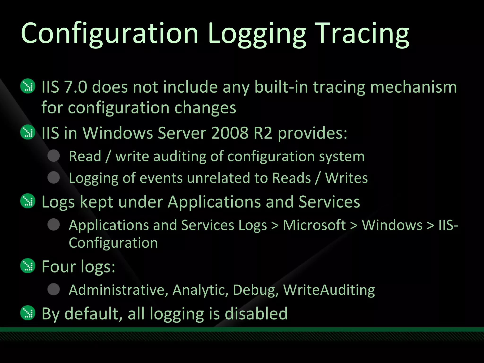 Configuration Logging Tracing IIS 7.0 does not include any built-in tracing mechanism for configuration changes IIS in Windows Server 2008 R2 provides: Read / write auditing of configuration system  Logging of events unrelated to Reads / Writes Logs kept under Applications and Services Applications and Services Logs > Microsoft > Windows > IIS-Configuration Four logs: Administrative, Analytic, Debug, WriteAuditing By default, all logging is disabled 