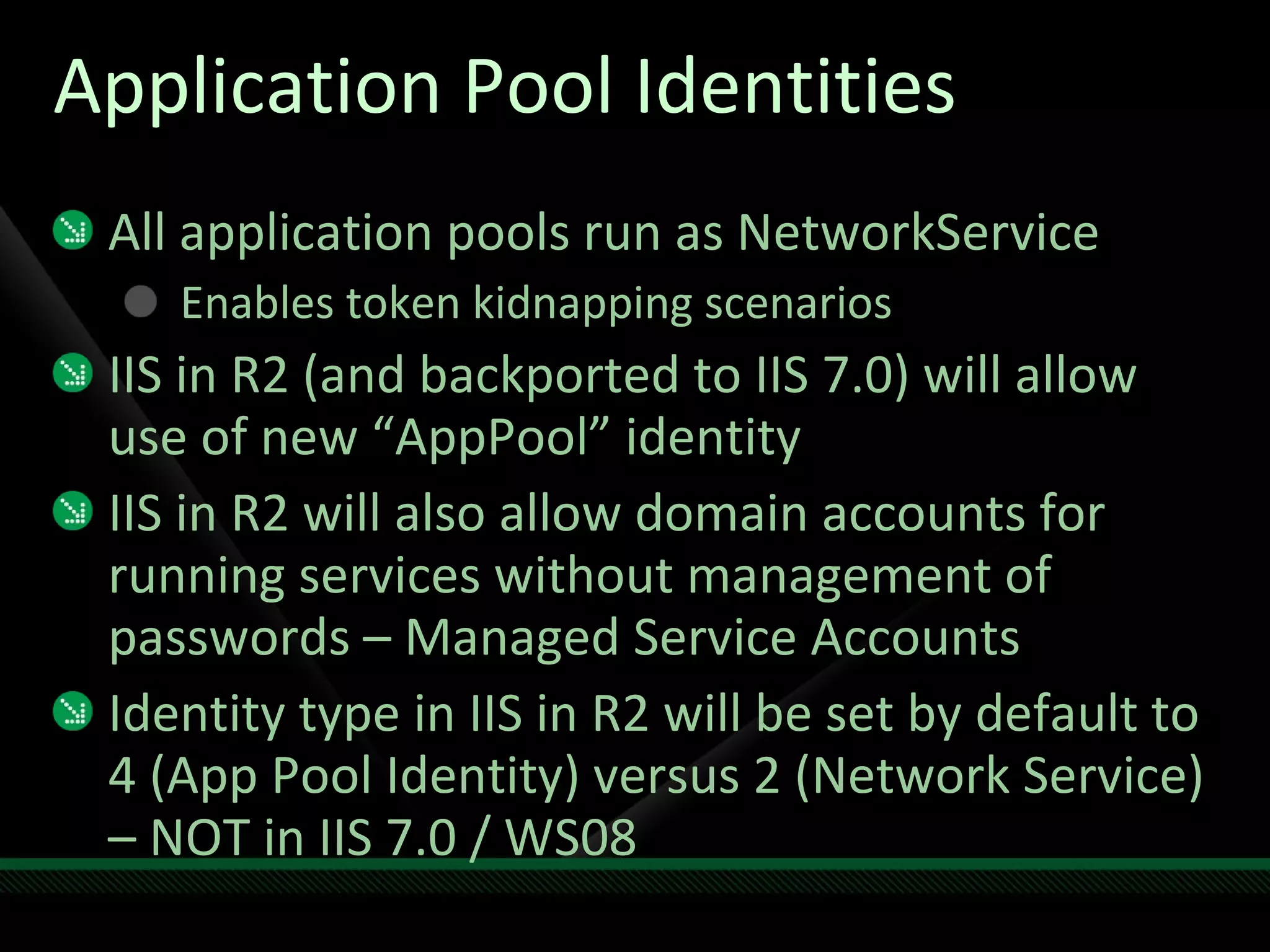 Application Pool Identities All application pools run as NetworkService Enables token kidnapping scenarios IIS in R2 (and backported to IIS 7.0) will allow use of new “AppPool” identity IIS in R2 will also allow domain accounts for running services without management of passwords – Managed Service Accounts Identity type in IIS in R2 will be set by default to 4 (App Pool Identity) versus 2 (Network Service) – NOT in IIS 7.0 / WS08 