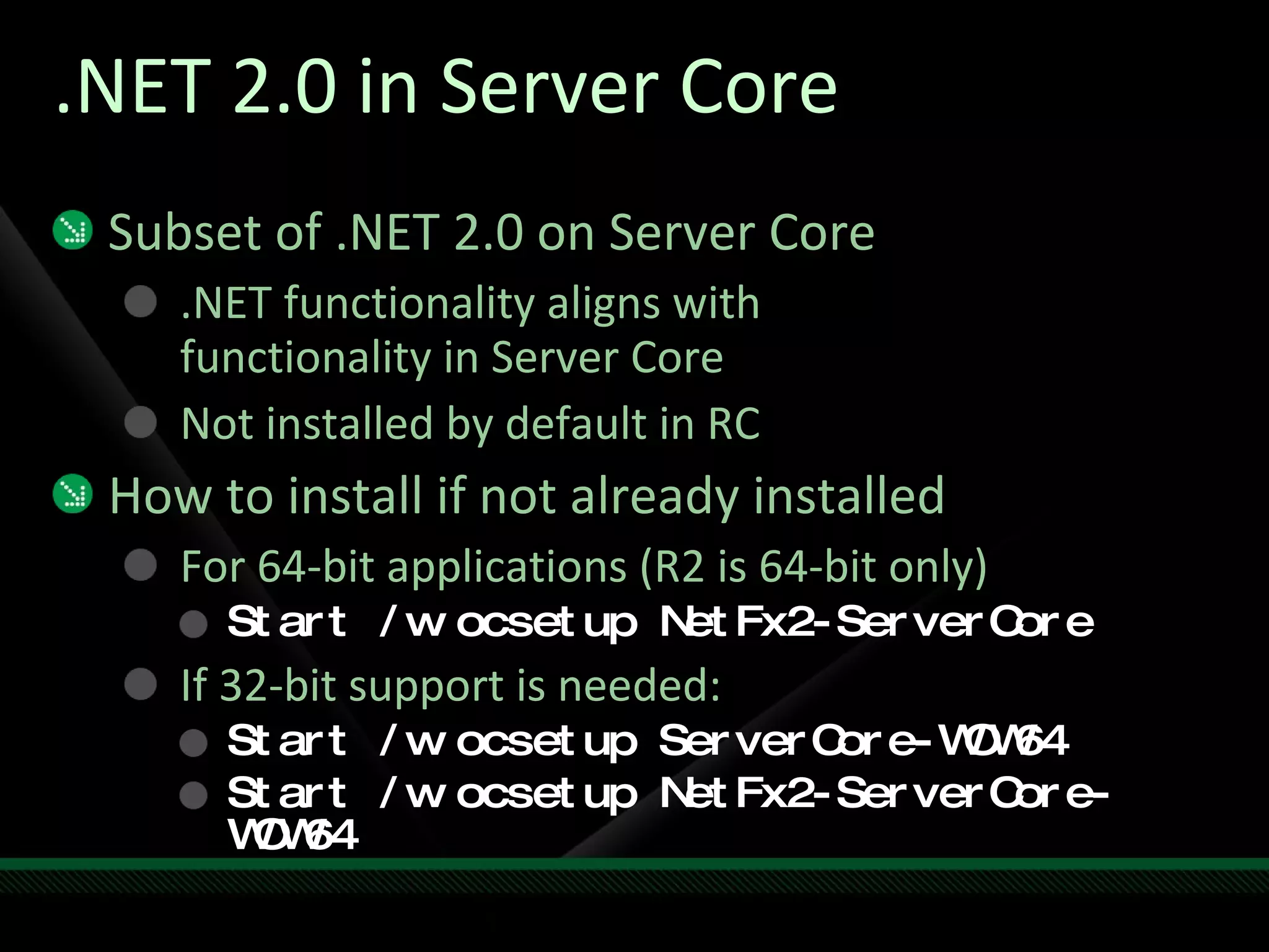 .NET 2.0 in Server Core Subset of .NET 2.0 on Server Core .NET functionality aligns with  functionality in Server Core Not installed by default in RC How to install if not already installed For 64-bit applications (R2 is 64-bit only) Start /w ocsetup NetFx2-ServerCore If 32-bit support is needed: Start /w ocsetup ServerCore-WOW64 Start /w ocsetup NetFx2-ServerCore-WOW64 