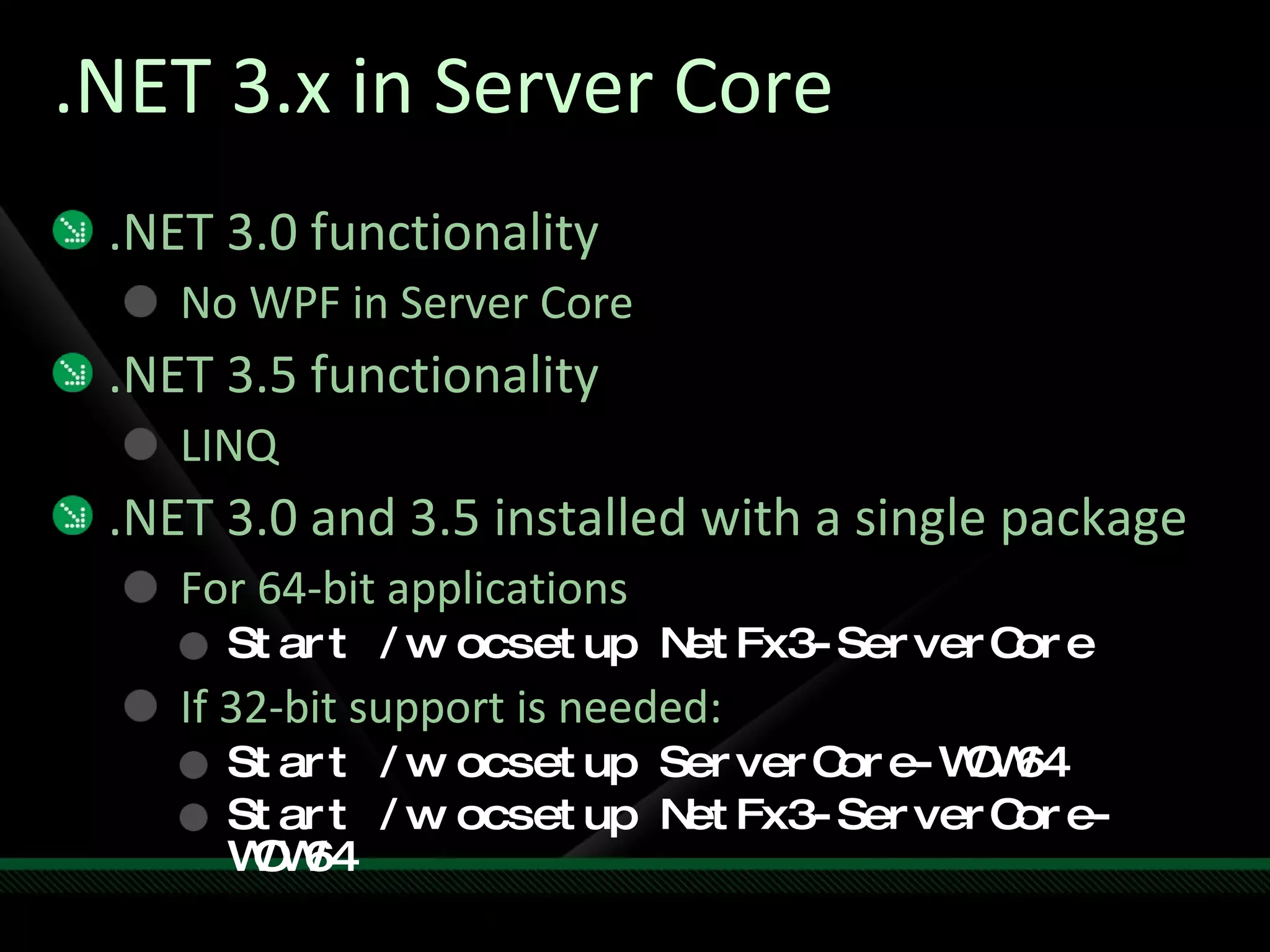 .NET 3.x in Server Core .NET 3.0 functionality No WPF in Server Core .NET 3.5 functionality LINQ .NET 3.0 and 3.5 installed with a single package For 64-bit applications Start /w ocsetup NetFx3-ServerCore If 32-bit support is needed: Start /w ocsetup ServerCore-WOW64 Start /w ocsetup NetFx3-ServerCore-WOW64 