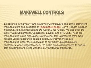MAKEWELL CONTROLS
Established in the year 1999, Makewell Controls, are one of the prominent
manufacturers and exporters of Pneumatic Feeder, Servo Feeder, Gripper
Feeder, Strip Straightened and De-Coiler & Re- Coiler. We also offer DeCoiler Cum Straightener, Component Leveler and FRL Unit. These are
manufactured using high grade raw material that is procured from most
reliable vendors assuring desired quality. Moreover, these are
manufactured under the supervision of our highly qualified quality
controllers, who stringently check the entire production process to ensure
that equipment are in line with the ISO 9001:2000 standards.

 