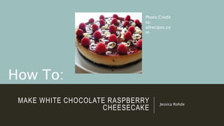 MAKE WHITE CHOCOLATE RASPBERRY
CHEESECAKE
Jessica Rohde
How To:
Photo Credit
to:
allrecipes.co
m
 