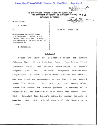 Case 4:09-cv-00104-WTM-GRS Document 38   Filed 02/02/11 Page 1 of 16
                                                                F L;
                                                           U.S. DJSTFfldi rd

                 IN THE UNITED STATES DISTRICT COURT FOR
                     THE SOUTHERN DISTRICT OF GEORGIAZflII FEB -2 PM 2:25
                             SAVANNAH DIVISION

GLENN CODY,

         Plaintiff!

V.	                                            CASE NO. CV409-104

MANAGEMENT INTERNATIONAL
LONGSHOREMEN'S ASSOCIATION
(MILA) NATIONAL HEALTH PLAN
and GEORGIA FARM BUREAU MUTUAL
INSURANCE CO.,

        Defendants.


                                  ORDER

        Before the Court are Plaintiff's Motion for Summary

Judgment (Doc. 26) and Defendant Georgia Farm Bureau Mutual

Insurance Co.'s ("Farm Bureau") Cross-Motion for Summary

Judgment       (JJoc.   29). Defendant Management International

Longshoremen's Association (MILA) National Health Plan ("MILA")

has not filed an independent motion, but it has opposed

Plaintiff's motion. (Doc. 33.) For the reasons below,

Plaintiff's motion for summary judgment is GRANTED as to

Defendant MILA and DISMISSED as to Defendant Farm Bureau. (Doc.

26.)	       Defendant Farm Bureau's motion for summary judgment is

GRANTED.	      (Doc. 29.)	    A brief summary of this dispute is as

follows.
 