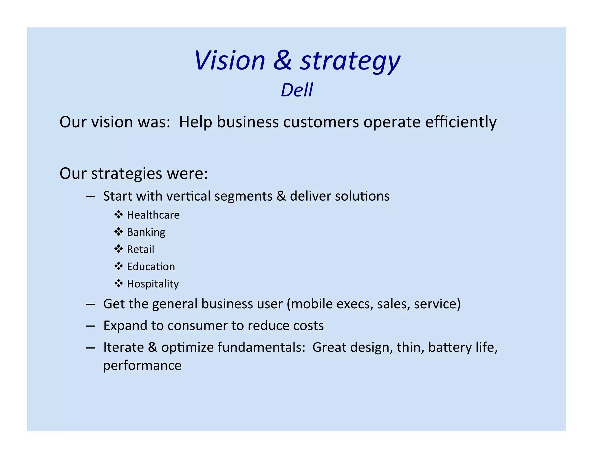 Vision & strategy
Dell
Our vision was: Help business customers operate efficiently
Our strategies were:
– Start with vertical segments & deliver solutions
 Healthcare
 Banking
 Retail
 Education
 Hospitality
– Get the general business user (mobile execs, sales, service)
– Expand to consumer to reduce costs
– Iterate & optimize fundamentals: Great design, thin, battery life,
performance
 