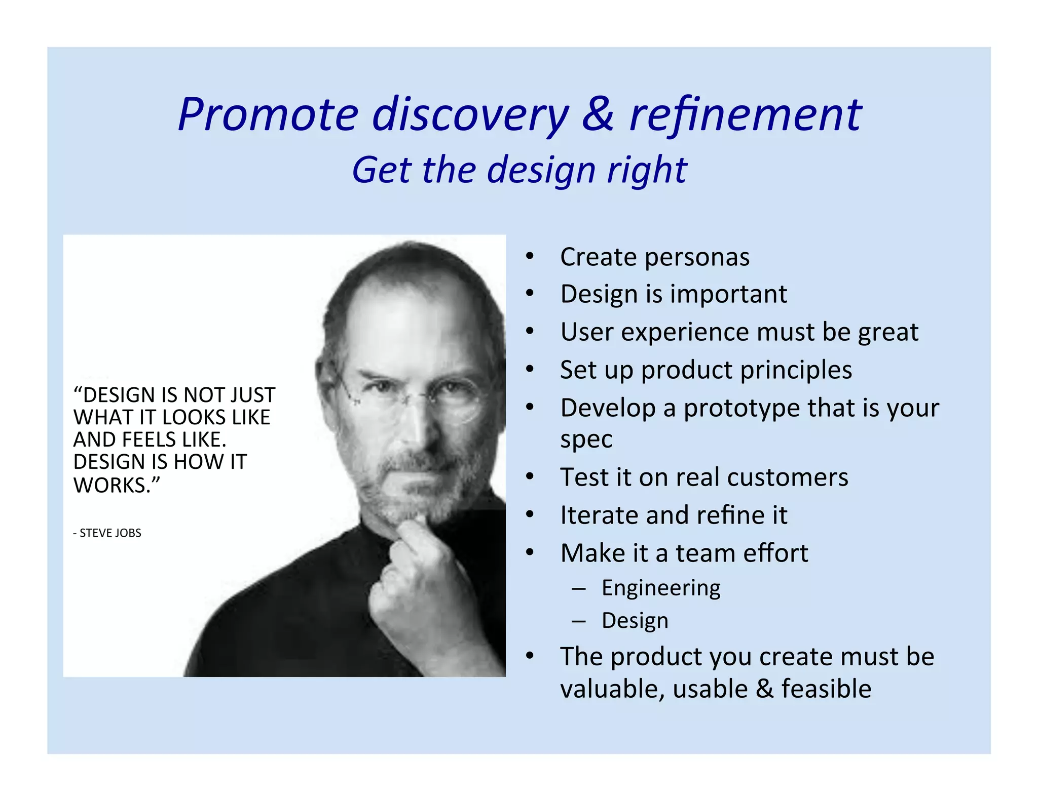 • Create personas
• Design is important
• User experience must be great
• Set up product principles
• Develop a prototype that is your
spec
• Test it on real customers
• Iterate and refine it
• Make it a team effort
– Engineering
– Design
• The product you create must be
valuable, usable & feasible
Promote discovery & refinement
Get the design right
“DESIGN IS NOT JUST
WHAT IT LOOKS LIKE
AND FEELS LIKE.
DESIGN IS HOW IT
WORKS.”
- STEVE JOBS
 