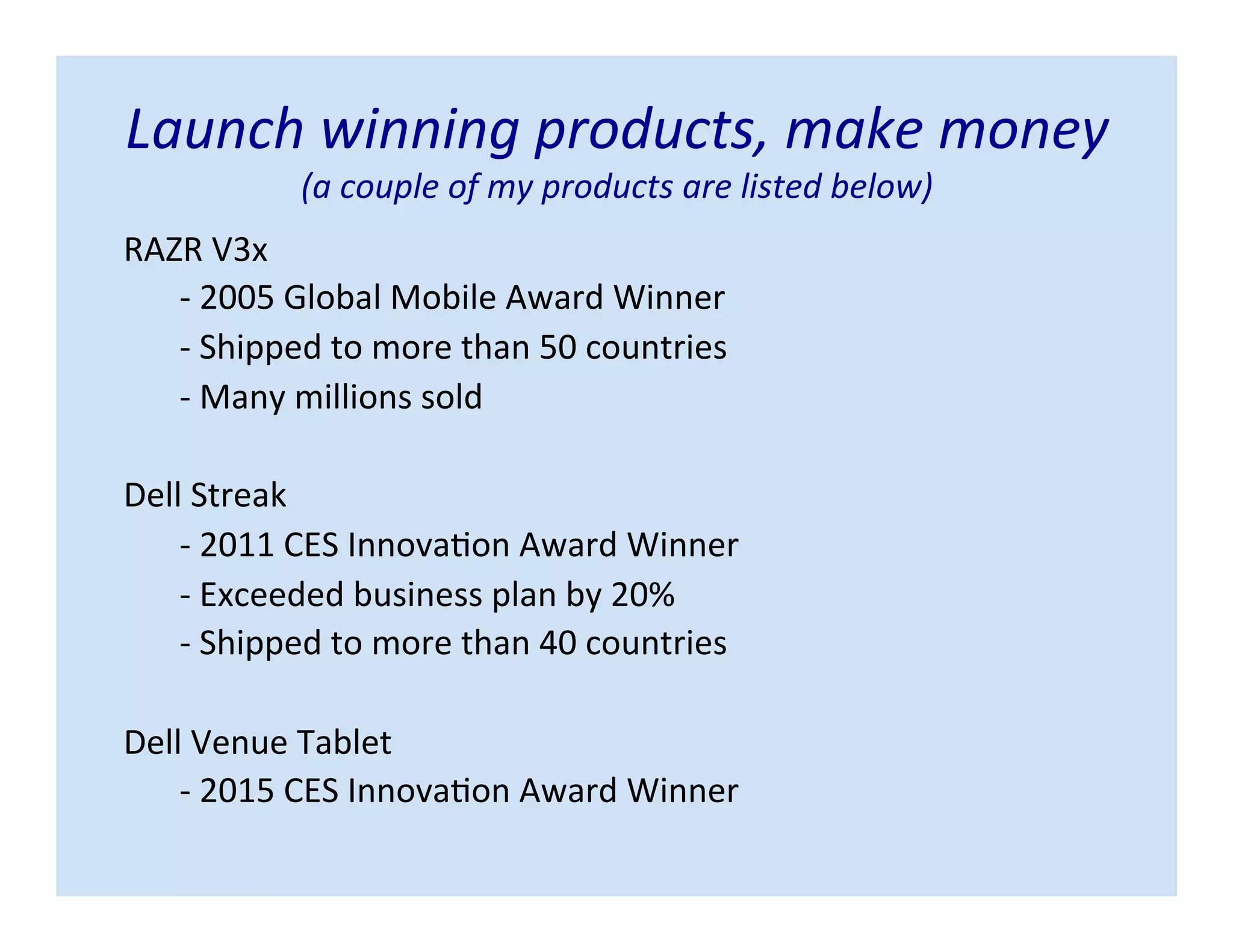 Launch winning products, make money
(a couple of my products are listed below)
RAZR V3x
- 2005 Global Mobile Award Winner
- Shipped to more than 50 countries
- Many millions sold
Dell Streak
- 2011 CES Innovation Award Winner
- Exceeded business plan by 20%
- Shipped to more than 40 countries
Dell Venue Tablet
- 2015 CES Innovation Award Winner
 