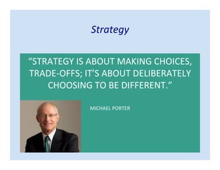 Strategy
“STRATEGY IS ABOUT MAKING CHOICES,
TRADE-OFFS; IT’S ABOUT DELIBERATELY
CHOOSING TO BE DIFFERENT.”
MICHAEL PORTER
 