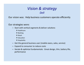 Vision & strategy
Dell
Our vision was: Help business customers operate efficiently
Our strategies were:
– Start with vertical segments & deliver solutions
 Healthcare
 Banking
 Retail
 Education
 Hospitality
– Get the general business user (mobile execs, sales, service)
– Expand to consumer to reduce costs
– Iterate & optimize fundamentals: Great design, thin, battery life,
performance
 