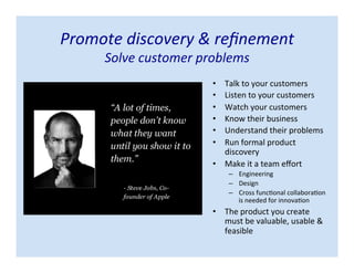 Promote discovery & refinement
Solve customer problems
• Talk to your customers
• Listen to your customers
• Watch your customers
• Know their business
• Understand their problems
• Run formal product
discovery
• Make it a team effort
– Engineering
– Design
– Cross functional collaboration
is needed for innovation
• The product you create
must be valuable, usable &
feasible
 