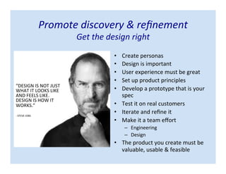• Create personas
• Design is important
• User experience must be great
• Set up product principles
• Develop a prototype that is your
spec
• Test it on real customers
• Iterate and refine it
• Make it a team effort
– Engineering
– Design
• The product you create must be
valuable, usable & feasible
Promote discovery & refinement
Get the design right
“DESIGN IS NOT JUST
WHAT IT LOOKS LIKE
AND FEELS LIKE.
DESIGN IS HOW IT
WORKS.”
- STEVE JOBS
 