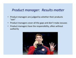Product manager: Results matter
• Product managers are judged by whether their products “win”
• Product managers cover all the gaps and don’t make excuses
• Product managers have the responsibility, often without
authority
 