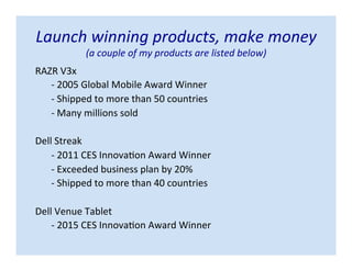Launch winning products, make money
(a couple of my products are listed below)
RAZR V3x
- 2005 Global Mobile Award Winner
- Shipped to more than 50 countries
- Many millions sold
Dell Streak
- 2011 CES Innovation Award Winner
- Exceeded business plan by 20%
- Shipped to more than 40 countries
Dell Venue Tablet
- 2015 CES Innovation Award Winner
 