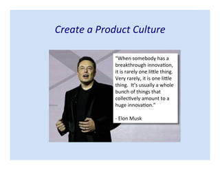 Create a Product Culture
“When somebody has a
breakthrough innovation,
it is rarely one little thing.
Very rarely, it is one little
thing. It’s usually a whole
bunch of things that
collectively amount to a
huge innovation.”
- Elon Musk
 