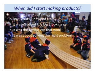 When did I start making products?
• Boy Scouts Pinewood Derby
• It wasn’t about the best looking car
• It was the fastest car that won!
• It was about solving the right problem
 