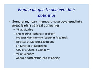 Enable people to achieve their
potential
• Some of my team members have developed into
great leaders at great companies:
– VP at McAfee
– Engineering leader at Facebook
– Product Management leader at Facebook
– Director at Motorola Solutions
– Sr. Director at Medtronic
– CTO of a Chinese Company
– VP at Danaher
– Android partnership lead at Google
 