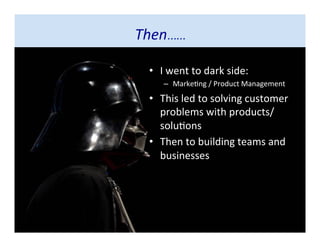 • I went to dark side:
– Marketing / Product Management
• This led to solving customer
problems with
products/solutions
• Then to building teams and
businesses
Then……
 