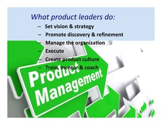 What product leaders do:
– Set vision & strategy
– Promote discovery & refinement
– Manage the organization
– Execute
– Create product culture
– Train, mentor & coach
 