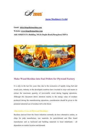Azeus Machinery Co.ltd
Email: info@biopelletmachine.com
Website: www.biopelletmachine.com
Add: SOKEYUFA Building, NO.26 Jingliu Road,Zhengzhou,CHINA
Make Wood Residue into Fuel Pellets for Plywood Factory
It is only in the last few years that, due to the economics of rapidly rising fuel and
wood costs, industry in the developed countries have invested in ways and means to
extract the maximum quantity of recoverable wood during logging operations.
Although this document draws attention mainly to the energy value of residues
produced during the manufacturing operations, consideration should be given to the
potential industrial use of residues left in the forest.
Alternative Uses of Plywood Residues
Residues derived from the forest industries normally do have alternative outlets, as
chips for pulp manufacture, raw materials for particleboard and fiber board
manufacture and as fuelwood and building materials to local inhabitants - all
dependent on market location and demand.
 