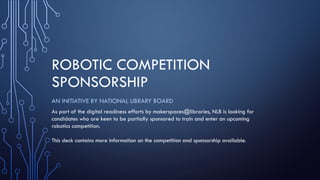 ROBOTIC COMPETITION
SPONSORSHIP
AN INITIATIVE BY NATIONAL LIBRARY BOARD
As part of the digital readiness efforts by makerspaces@libraries, NLB is looking for
candidates who are keen to be partially sponsored to train and enter an upcoming
robotics competition.
This deck contains more information on the competition and sponsorship available.
 