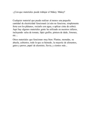 -¿Con que materiales puede trabajar el Makey Makey?
Cualquier material que pueda realizar al menos una pequeña
cantidad de electricidad funcionará (si aún no funciona, simplemente
frote con los plátanos, rociarlo con agua, o aplicar cinta de cobre).
Aquí hay algunos materiales gente ha utilizado en nuestros talleres,
incluyendo salsa de tomate, lápiz grafito, pintura de dedo, limones,
etc…
Otros materiales que funcionan muy bien: Plantas, monedas, su
abuela, cubiertos, todo lo que es húmedo, la mayoría de alimentos,
gatos y perros, papel de aluminio, lluvia, y cientos más...
 
