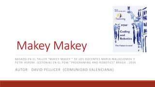 Makey Makey
AUTOR: DAVID PELLICER (COMUNIDAD VALENCIANA)
BASADO EN EL TALLER “MAKEY MAKEY ” DE LOS DOCENTES MARIA MALOZJOMOV Y
PETRI ASPERK. (ESTONIA) EN EL PDW ”PROGRAMING AND ROBOTICS” BRAGA , 2016
 