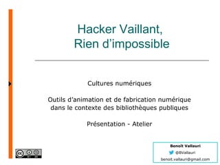 Benoît Vallauri
@BVallauri
benoit.vallauri@gmail.com
Hacker Vaillant,
Rien d’impossible
Cultures numériques
Outils d’animation et de fabrication numérique
dans le contexte des bibliothèques publiques
Présentation - Atelier
 