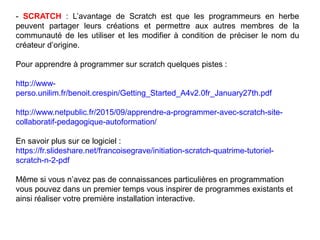 - SCRATCH : L’avantage de Scratch est que les programmeurs en herbe
peuvent partager leurs créations et permettre aux autres membres de la
communauté de les utiliser et les modifier à condition de préciser le nom du
créateur d’origine.
Pour apprendre à programmer sur scratch quelques pistes :
http://www-
perso.unilim.fr/benoit.crespin/Getting_Started_A4v2.0fr_January27th.pdf
http://www.netpublic.fr/2015/09/apprendre-a-programmer-avec-scratch-site-
collaboratif-pedagogique-autoformation/
En savoir plus sur ce logiciel :
https://fr.slideshare.net/francoisegrave/initiation-scratch-quatrime-tutoriel-
scratch-n-2-pdf
Même si vous n’avez pas de connaissances particulières en programmation
vous pouvez dans un premier temps vous inspirer de programmes existants et
ainsi réaliser votre première installation interactive.
 