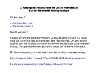 3/ Quelques ressources et veille numérique
Sur le dispositif Makey Makey
Où l’acheter ?
- http://snootlab.com
- http://www.conrad.fr
Quelle version ?
Il existe 2 versions du makey makey. La plus récente version 1,2 (c’est
noté sur la carte à côté du nom) peut être reconfigurée. On peut choisir
quelles sont les touches du clavier qui seront émulées par la carte makey
makey. Ceci permet d’utiliser plusieurs cartes sur le même ordinateur.
En lien ci-dessous, comment renommer les touches du makey makey
https://www.youtube.com/watch?v=sQ9HeBUdFSc&feature=youtu.be
Le site pour le remaping : http://makeymakey.com/remap/
 