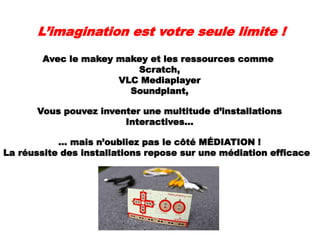 L’imagination est votre seule limite !
Avec le makey makey et les ressources comme
Scratch,
VLC Mediaplayer
Soundplant,
Vous pouvez inventer une multitude d’installations
Interactives…
… mais n’oubliez pas le côté MÉDIATION !
La réussite des installations repose sur une médiation efficace
 