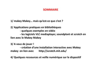 SOMMAIRE
1/ makey Makey… mais qu’est-ce que c’est ?
2/ Applications pratiques en bibliothèques
- quelques exemples en vidéo
- les logiciels VLC mediaplayer, soundplant et scratch en
lien avec le Makey Makey
3/ A vous de jouer !
- création d’une installation interactive avec Makey
makey en lien avec http://scratch.mit.edu/
4/ Quelques ressources et veille numérique sur le dispositif
 
