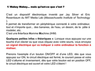 1/ Makey Makey… mais qu’est-ce que c’est ?
C’est un dispositif électronique inventé par Jay Silver et Eric
Rosenbaum du MIT Media Lab (Massachusetts Institute of Technology
).
Il permet de transformer en périphérique connecté à votre ordinateur,
tout et n'importe quoi... des bananes, de l'eau, un dessin, de la pâte à
modeler, etc.
C’est une Interface Homme Machine (IHM)
Quelques petites infos « théoriques »: Lorsque vous appuyez sur une
touche d’un clavier ou que vous cliquez avec votre souris, vous envoyez
un signal électrique qui va indiquer à votre ordinateur la fonction à
réaliser.
Prenons l’exemple d’un bouton ON/OFF et d’une LED, dès que vous
appuyez sur ON, le circuit électrique est fermé, le courant passe et votre
LED s’allume et inversement, dès que votre bouton est en position OFF,
le circuit électrique est ouvert et votre LED s’éteint !
 