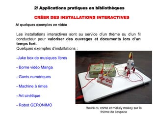 2/ Applications pratiques en bibliothèques
CRÉER DES INSTALLATIONS INTERACTIVES
A/ quelques exemples en vidéo
Les installations interactives sont au service d’un thème ou d’un fil
conducteur pour valoriser des ouvrages et documents lors d’un
temps fort.
Quelques exemples d’installations :
-Juke box de musiques libres
- Borne vidéo Manga
- Gants numériques
- Machine à rimes
- Art cinétique
- Robot GERONIMO
Heure du conte et makey makey sur le
thème de l’espace
 