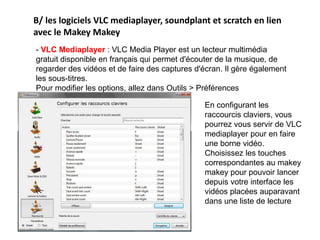 B/ les logiciels VLC mediaplayer, soundplant et scratch en lien
avec le Makey Makey
- VLC Mediaplayer : VLC Media Player est un lecteur multimédia
gratuit disponible en français qui permet d'écouter de la musique, de
regarder des vidéos et de faire des captures d'écran. Il gère également
les sous-titres.
Pour modifier les options, allez dans Outils > Préférences
En configurant les
raccourcis claviers, vous
pourrez vous servir de VLC
mediaplayer pour en faire
une borne vidéo.
Choisissez les touches
correspondantes au makey
makey pour pouvoir lancer
depuis votre interface les
vidéos placées auparavant
dans une liste de lecture
 