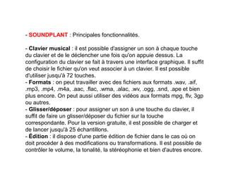 - SOUNDPLANT : Principales fonctionnalités.
- Clavier musical : il est possible d'assigner un son à chaque touche
du clavier et de le déclencher une fois qu'on appuie dessus. La
configuration du clavier se fait à travers une interface graphique. Il suffit
de choisir le fichier qu'on veut associer à un clavier. Il est possible
d'utiliser jusqu'à 72 touches.
- Formats : on peut travailler avec des fichiers aux formats .wav, .aif,
.mp3, .mp4, .m4a, .aac, .flac, .wma, .alac, .wv, .ogg, .snd, .ape et bien
plus encore. On peut aussi utiliser des vidéos aux formats mpg, flv, 3gp
ou autres.
- Glisser/déposer : pour assigner un son à une touche du clavier, il
suffit de faire un glisser/déposer du fichier sur la touche
correspondante. Pour la version gratuite, il est possible de charger et
de lancer jusqu'à 25 échantillons.
- Édition : il dispose d'une partie édition de fichier dans le cas où on
doit procéder à des modifications ou transformations. Il est possible de
contrôler le volume, la tonalité, la stéréophonie et bien d'autres encore.
 