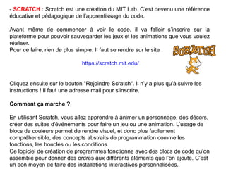 - SCRATCH : Scratch est une création du MIT Lab. C’est devenu une référence
éducative et pédagogique de l’apprentissage du code.
Avant même de commencer à voir le code, il va falloir s’inscrire sur la
plateforme pour pouvoir sauvegarder les jeux et les animations que vous voulez
réaliser.
Pour ce faire, rien de plus simple. Il faut se rendre sur le site :
https://scratch.mit.edu/
Cliquez ensuite sur le bouton "Rejoindre Scratch". Il n’y a plus qu’à suivre les
instructions ! Il faut une adresse mail pour s’inscrire.
Comment ça marche ?
En utilisant Scratch, vous allez apprendre à animer un personnage, des décors,
créer des suites d'événements pour faire un jeu ou une animation. L’usage de
blocs de couleurs permet de rendre visuel, et donc plus facilement
compréhensible, des concepts abstraits de programmation comme les
fonctions, les boucles ou les conditions.
Ce logiciel de création de programmes fonctionne avec des blocs de code qu’on
assemble pour donner des ordres aux différents éléments que l’on ajoute. C’est
un bon moyen de faire des installations interactives personnalisées.
 