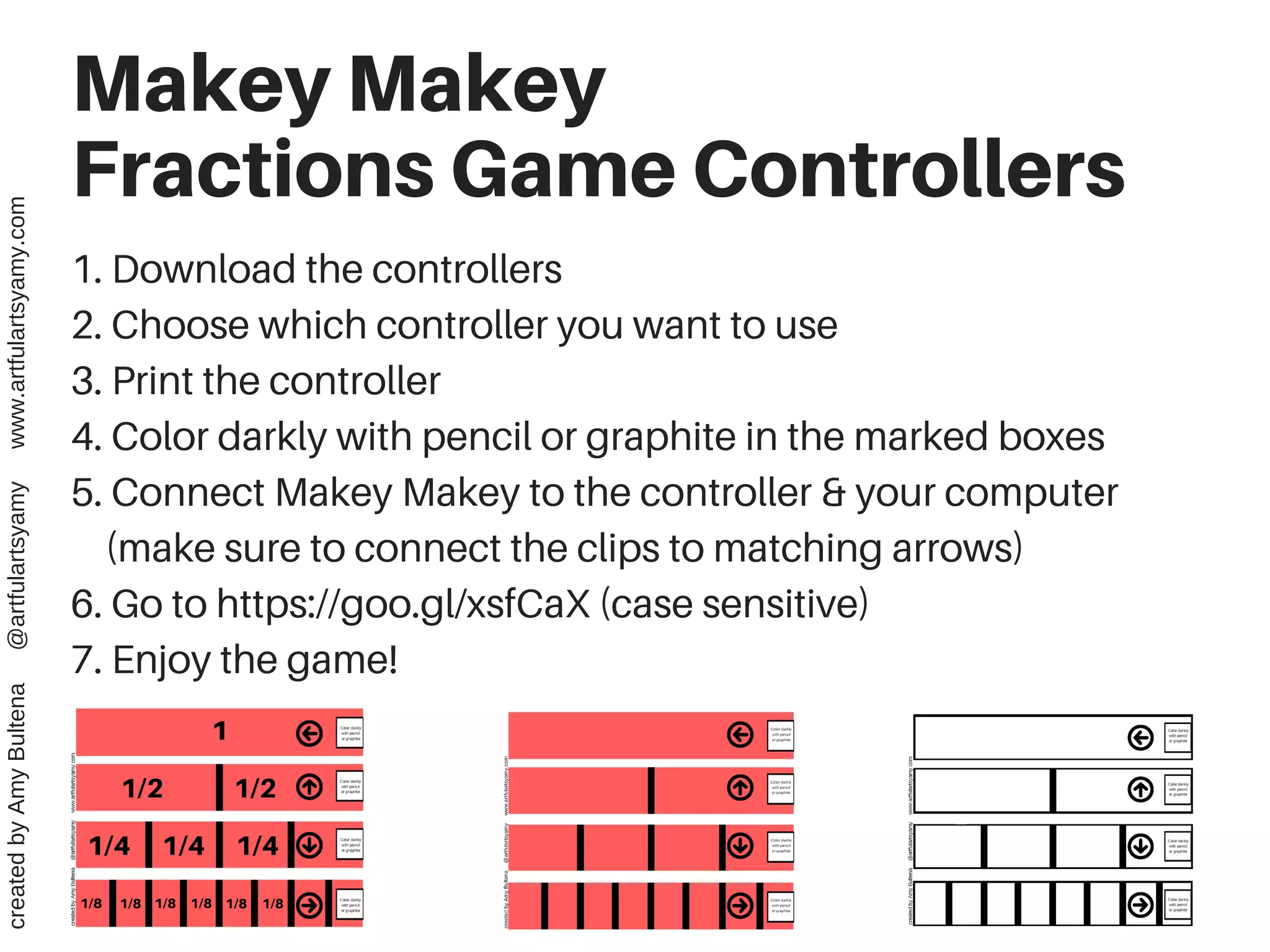Makey Makey
Fractions Game Controllers
1. Download the controllers
2. Choose which controller you want to use
3. Print the controller
4. Color darkly with pencil or graphite in the marked boxes
5. Connect Makey Makey to the controller & your computer
(make sure to connect the clips to matching arrows)
6. Go to https://goo.gl/xsfCaX (case sensitive)
7. Enjoy the game!
createdbyAmyBultena@artfulartsyamywww.artfulartsyamy.com
 